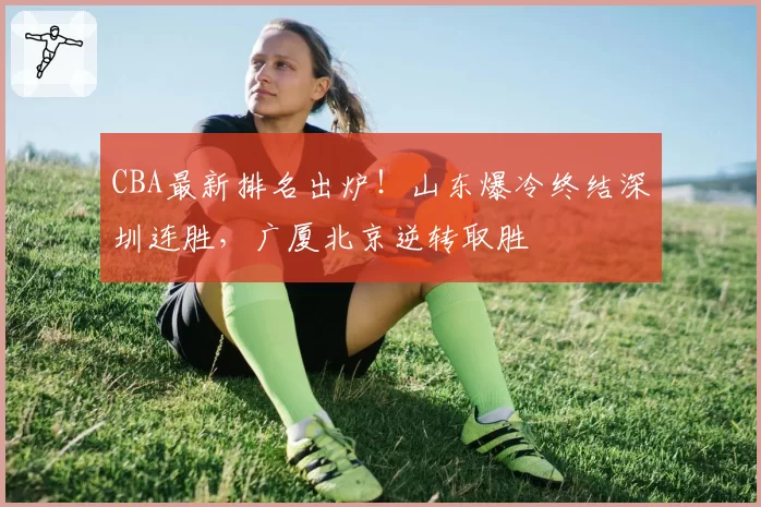CBA最新排名出炉！山东爆冷终结深圳连胜，广厦北京逆转取胜