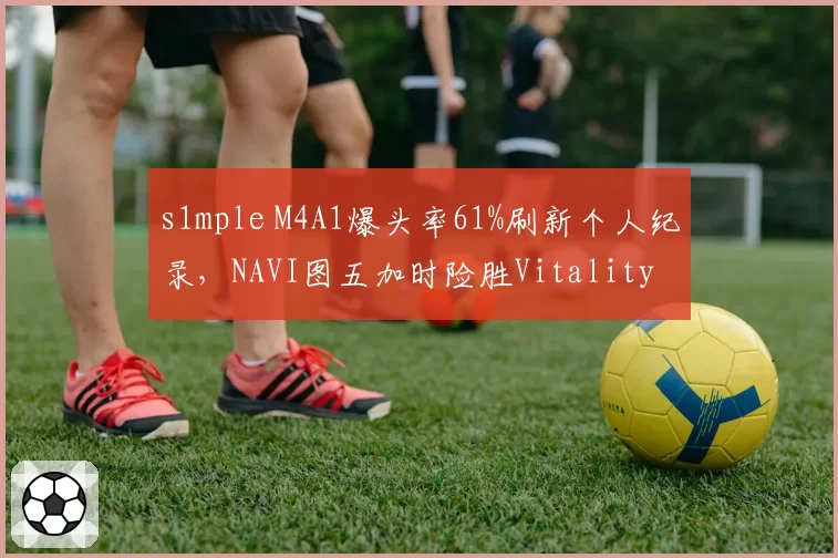 s1mple M4A1爆头率61%刷新个人纪录，NAVI图五加时险胜Vitality