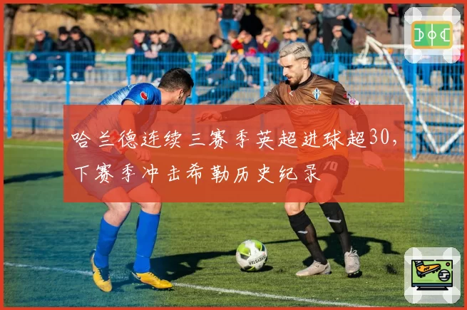 哈兰德连续三赛季英超进球超30，下赛季冲击希勒历史纪录