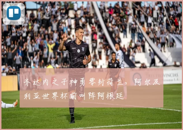 齐达内之子神勇零封荷兰，阿尔及利亚世界杯前叫阵阿根廷