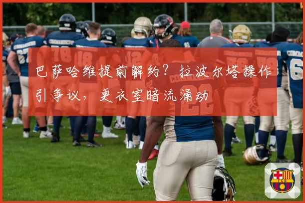 巴萨哈维提前解约？拉波尔塔操作引争议，更衣室暗流涌动
