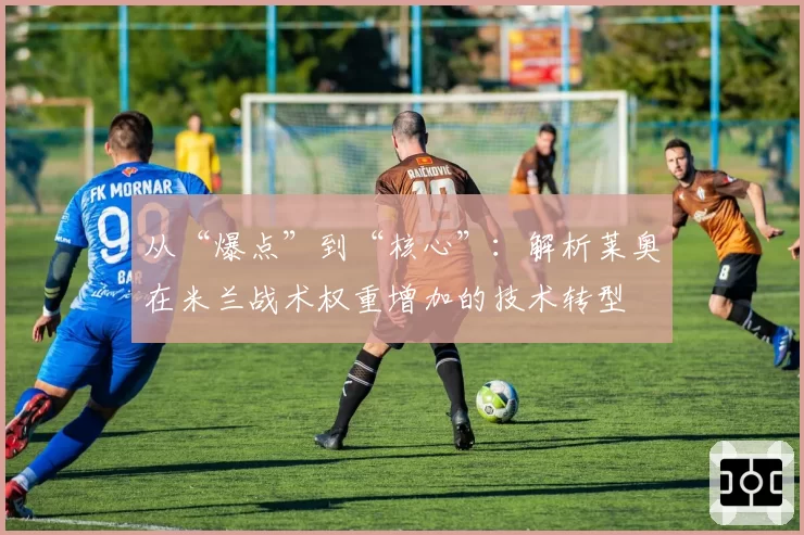 从“爆点”到“核心”：解析莱奥在米兰战术权重增加的技术转型