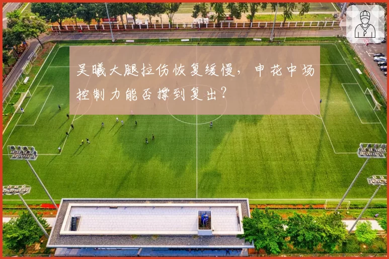 吴曦大腿拉伤恢复缓慢，申花中场控制力能否撑到复出？