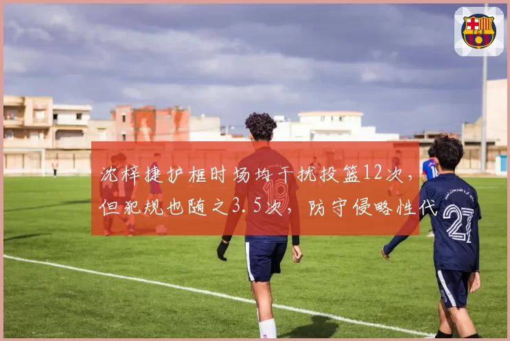 沈梓捷护框时场均干扰投篮12次，但犯规也随之3.5次，防守侵略性代价是否太大？