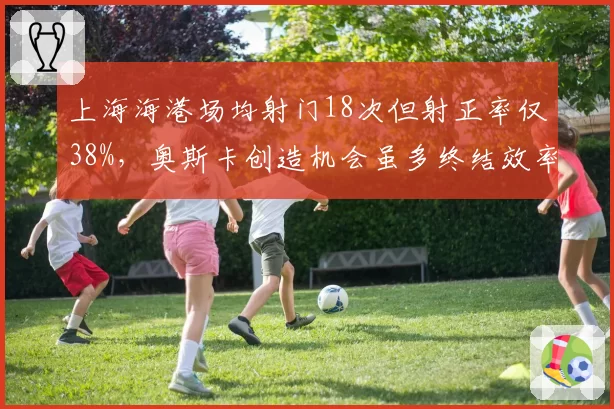 上海海港场均射门18次但射正率仅38%，奥斯卡创造机会虽多终结效率存疑