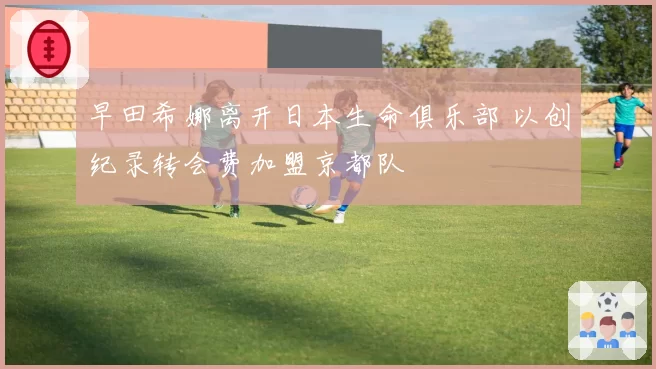 早田希娜离开日本生命俱乐部 以创纪录转会费加盟京都队