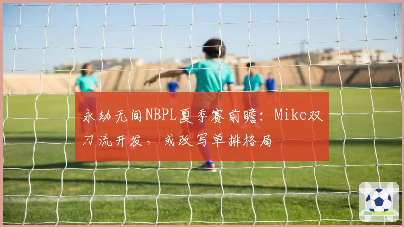 永劫无间NBPL夏季赛前瞻：Mike双刀流开发，或改写单排格局