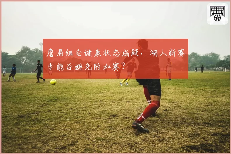 詹眉组合健康状态成疑，湖人新赛季能否避免附加赛？