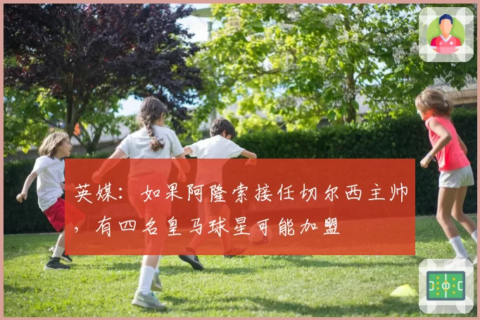 英媒：如果阿隆索接任切尔西主帅，有四名皇马球星可能加盟