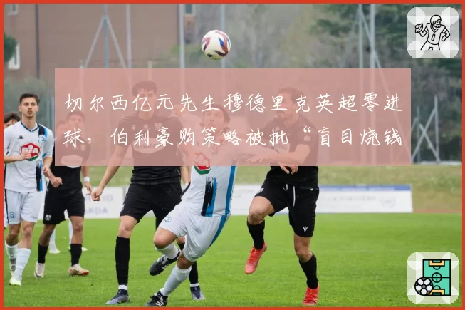 切尔西亿元先生穆德里克英超零进球,伯利豪购策略被批“盲目烧钱”