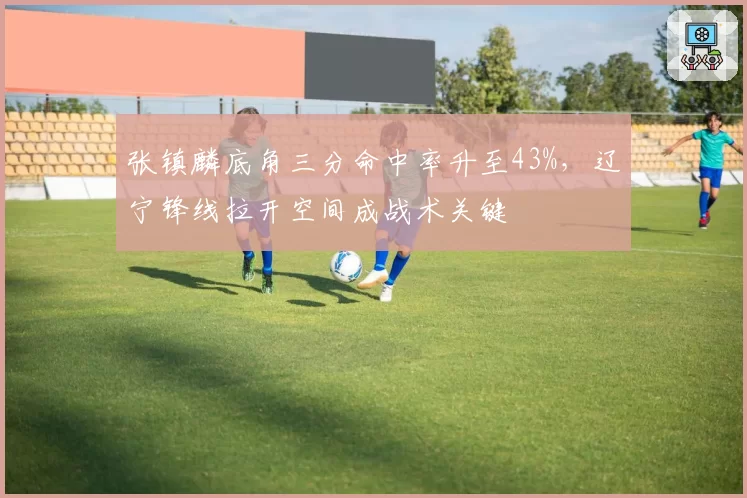 张镇麟底角三分命中率升至43%，辽宁锋线拉开空间成战术关键
