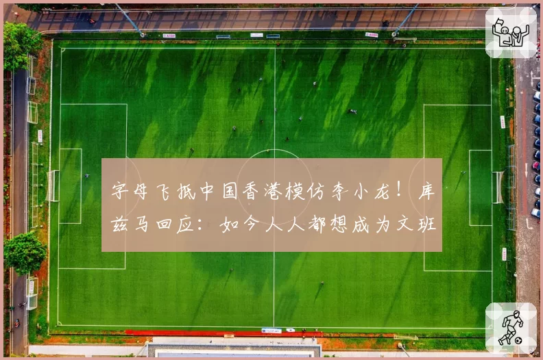 字母飞抵中国香港模仿李小龙！库兹马回应：如今人人都想成为文班