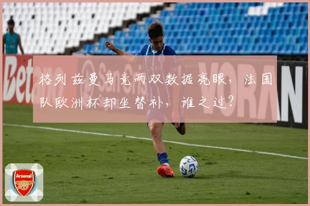 格列兹曼马竞两双数据亮眼,法国队欧洲杯却坐替补,谁之过?