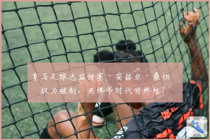 皇马足球总监何塞·安赫尔·桑切斯权力被削，老佛爷时代将终结？
