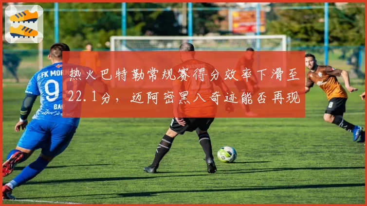 热火巴特勒常规赛得分效率下滑至22.1分，迈阿密黑八奇迹能否再现