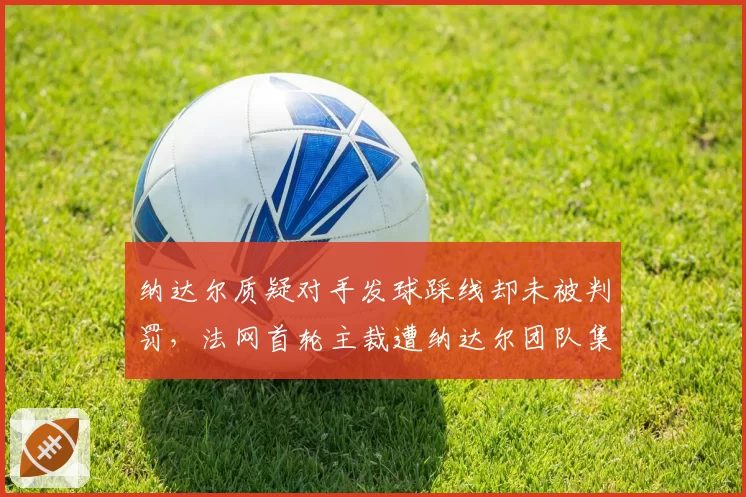 纳达尔质疑对手发球踩线却未被判罚，法网首轮主裁遭纳达尔团队集体抗议