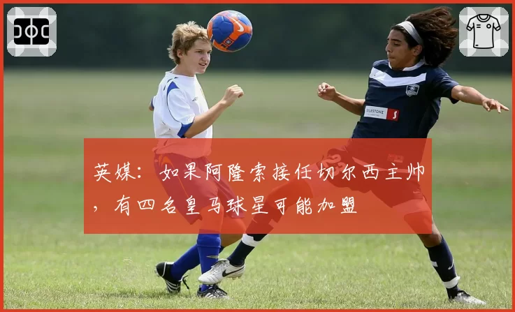 英媒:如果阿隆索接任切尔西主帅,有四名皇马球星可能加盟