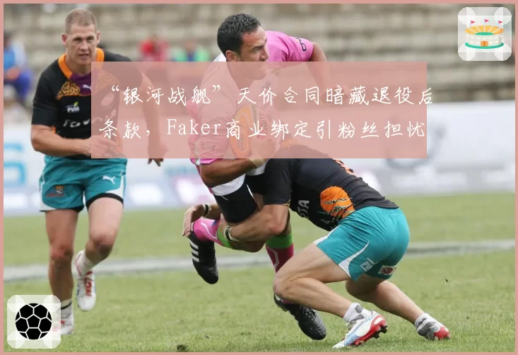 “银河战舰”天价合同暗藏退役后条款，Faker商业绑定引粉丝担忧