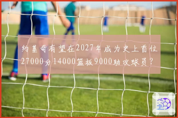 约基奇有望在2027年成为史上首位27000分14000篮板9000助攻球员？