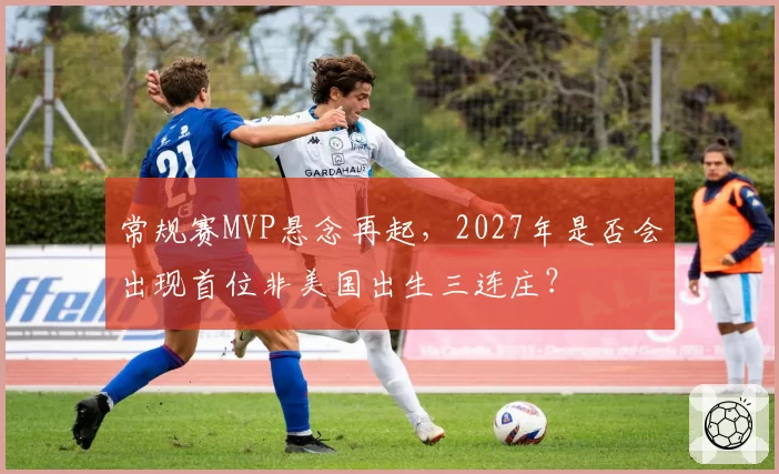 常规赛MVP悬念再起，2027年是否会出现首位非美国出生三连庄？