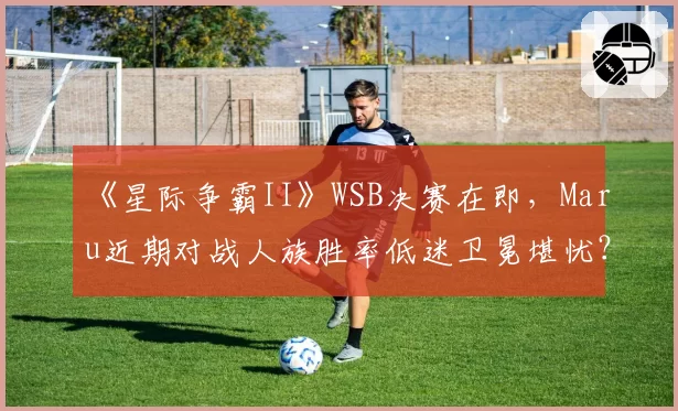 《星际争霸II》WSB决赛在即，Maru近期对战人族胜率低迷卫冕堪忧？