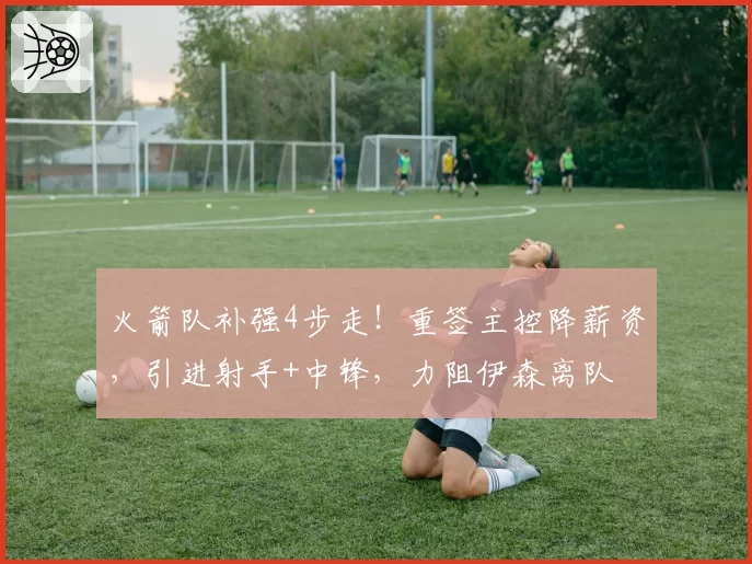 火箭队补强4步走！重签主控降薪资，引进射手+中锋，力阻伊森离队