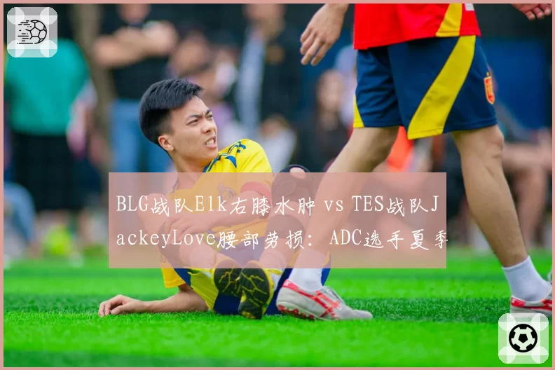 BLG战队Elk右膝水肿 vs TES战队JackeyLove腰部劳损：ADC选手夏季赛前康复节奏比拼