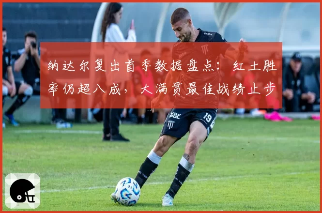纳达尔复出首季数据盘点：红土胜率仍超八成，大满贯最佳战绩止步八强