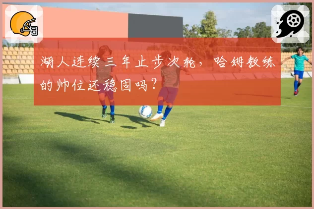 湖人连续三年止步次轮，哈姆教练的帅位还稳固吗？