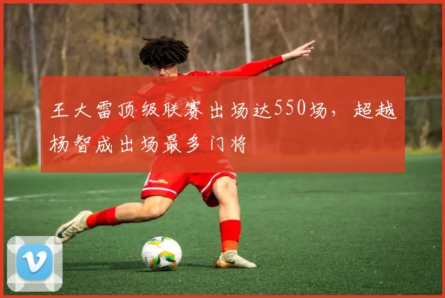 王大雷顶级联赛出场达550场，超越杨智成出场最多门将