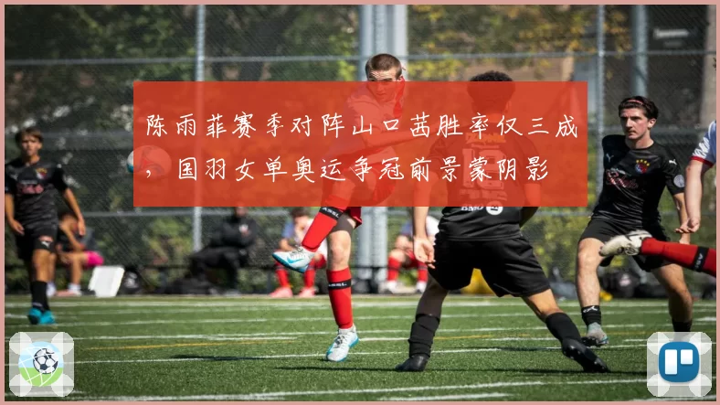 陈雨菲赛季对阵山口茜胜率仅三成，国羽女单奥运争冠前景蒙阴影