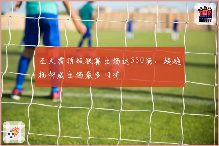 王大雷顶级联赛出场达550场，超越杨智成出场最多门将