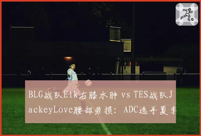 BLG战队Elk右膝水肿 vs TES战队JackeyLove腰部劳损：ADC选手夏季赛前康复节奏比拼