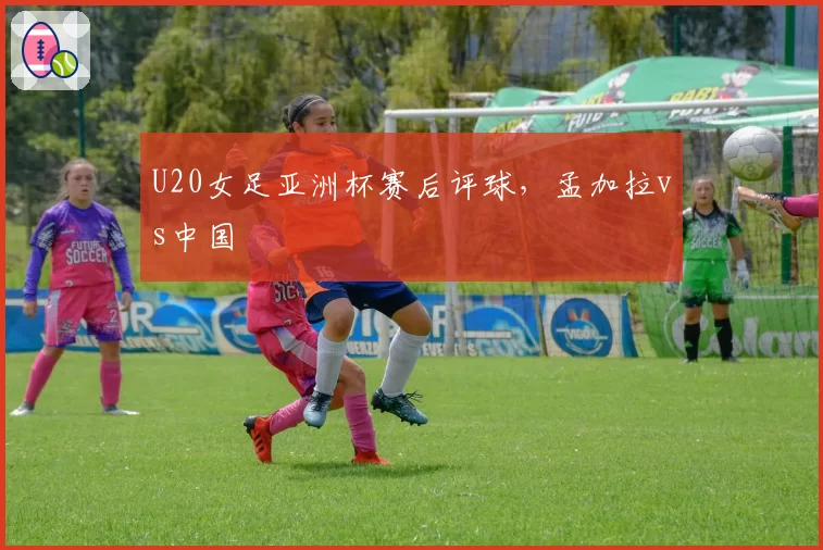 U20女足亚洲杯赛后评球，孟加拉vs中国