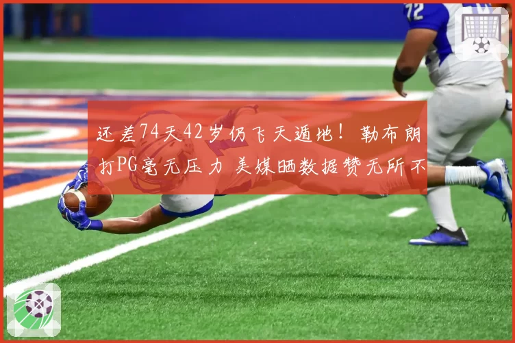 还差74天42岁仍飞天遁地！勒布朗打PG毫无压力 美媒晒数据赞无所不能