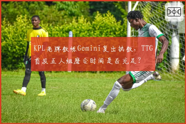 KPL老牌教练Gemini复出执教，TTG首发五人组磨合时间是否充足？