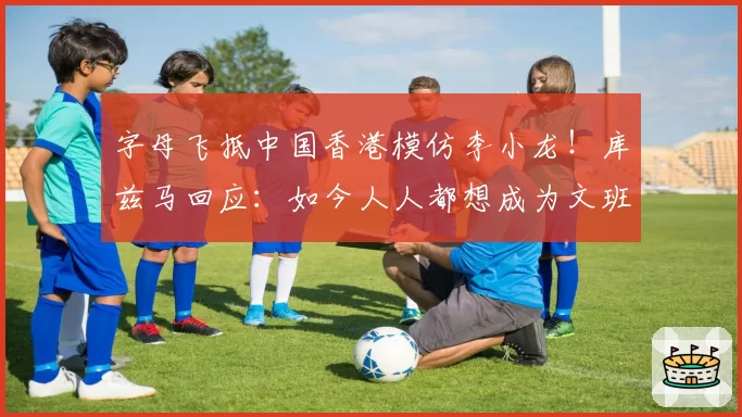 字母飞抵中国香港模仿李小龙！库兹马回应：如今人人都想成为文班