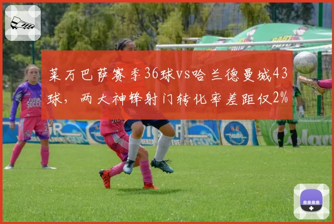 莱万巴萨赛季36球vs哈兰德曼城43球，两大神锋射门转化率差距仅2%
