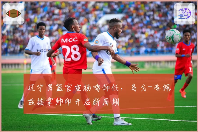 辽宁男篮官宣杨鸣卸任，乌戈-洛佩兹接掌帅印开启新周期