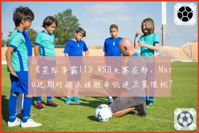 《星际争霸II》WSB决赛在即,Maru近期对战人族胜率低迷卫冕堪忧?