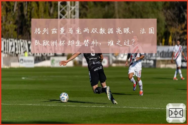 格列兹曼马竞两双数据亮眼,法国队欧洲杯却坐替补,谁之过?