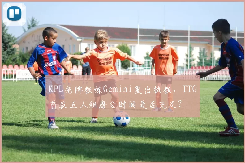 KPL老牌教练Gemini复出执教，TTG首发五人组磨合时间是否充足？