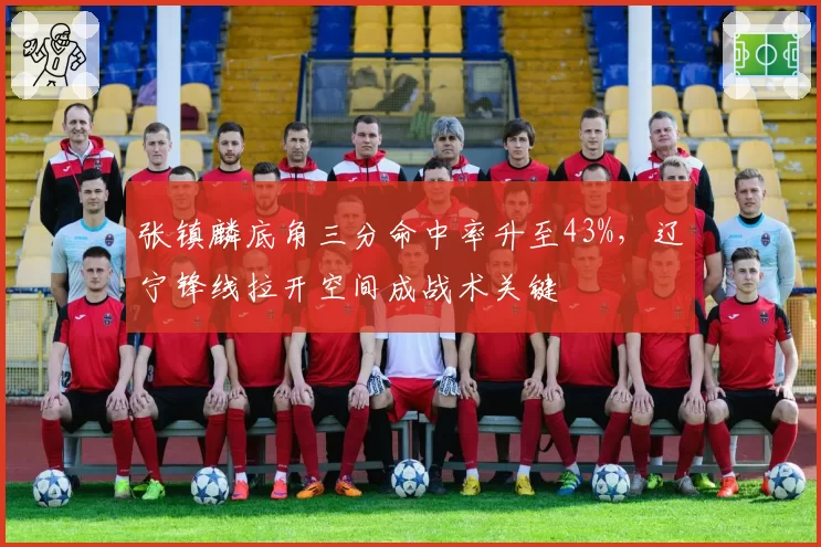 张镇麟底角三分命中率升至43%，辽宁锋线拉开空间成战术关键