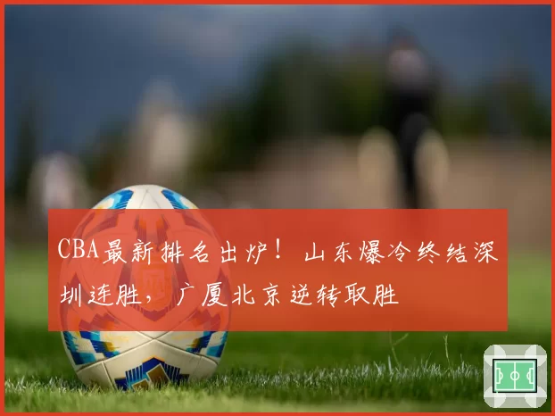 CBA最新排名出炉！山东爆冷终结深圳连胜，广厦北京逆转取胜
