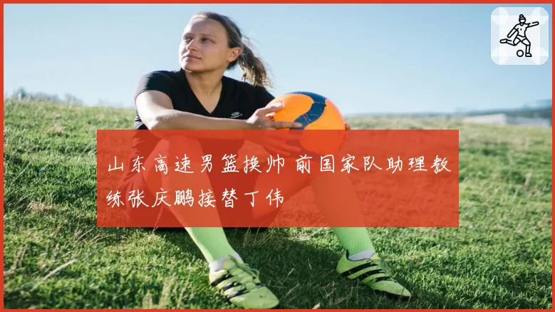 山东高速男篮换帅 前国家队助理教练张庆鹏接替丁伟