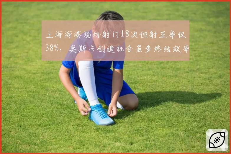 上海海港场均射门18次但射正率仅38%，奥斯卡创造机会虽多终结效率存疑