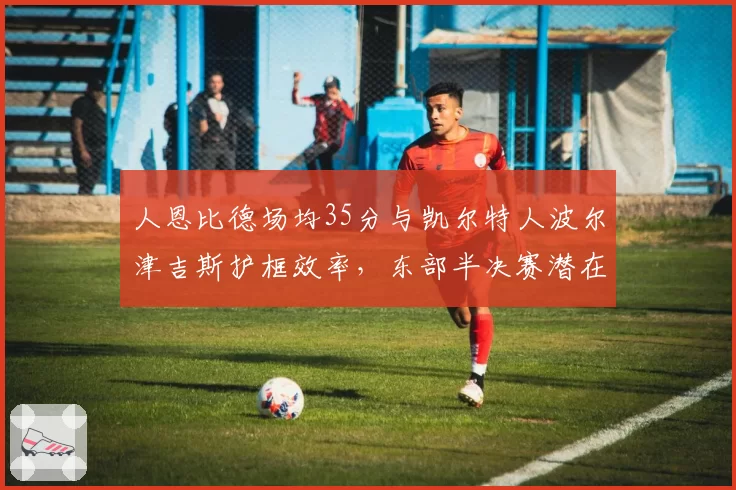 人恩比德场均35分与凯尔特人波尔津吉斯护框效率，东部半决赛潜在对决前瞻