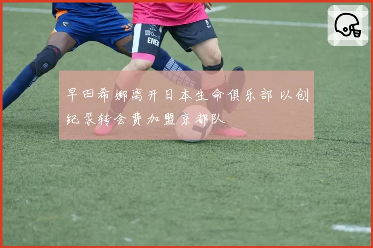 早田希娜离开日本生命俱乐部 以创纪录转会费加盟京都队