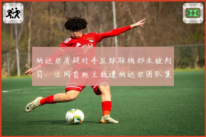 纳达尔质疑对手发球踩线却未被判罚，法网首轮主裁遭纳达尔团队集体抗议
