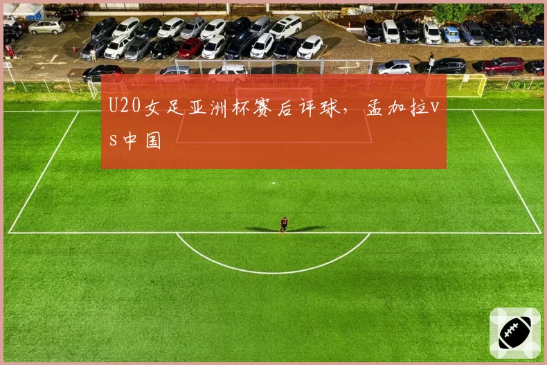 U20女足亚洲杯赛后评球，孟加拉vs中国